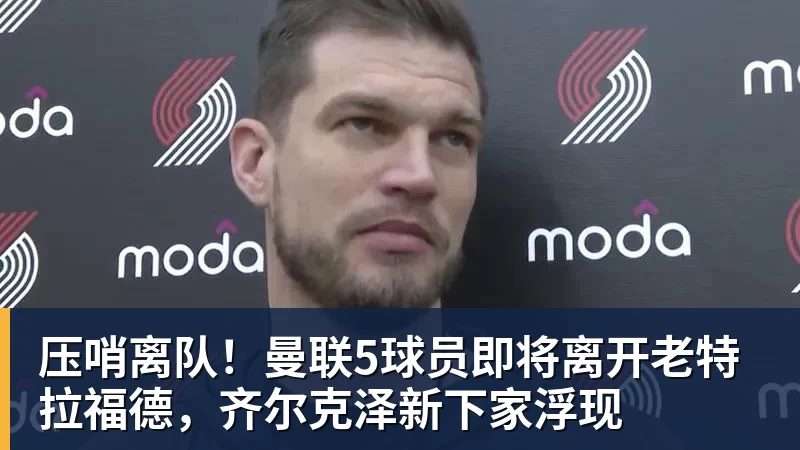 华体会体育压哨离队！曼联5球员即将离开老特拉福德，齐尔克泽新下家浮现