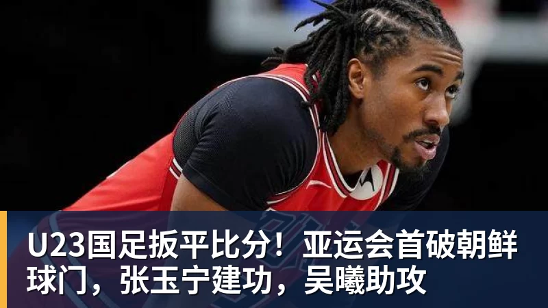 华体会体育U23国足扳平比分！亚运会首破朝鲜球门，张玉宁建功，吴曦助攻