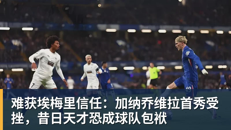华体会体育难获埃梅里信任：加纳乔维拉首秀受挫，昔日天才恐成球队包袱